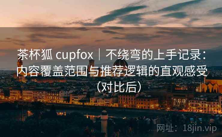 茶杯狐 cupfox|不绕弯的上手记录:内容覆盖范围与推荐逻辑的直观感受(对比后) 茶杯狐 cupfox|不绕弯的上手记录:内容覆盖范围与推荐逻辑的直观感受(对比后)