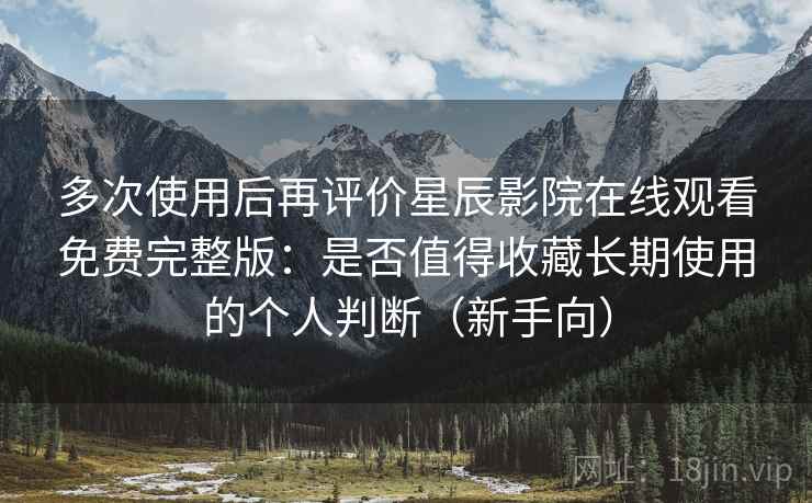 多次使用后再评价星辰影院在线观看免费完整版：是否值得收藏长期使用的个人判断（新手向）