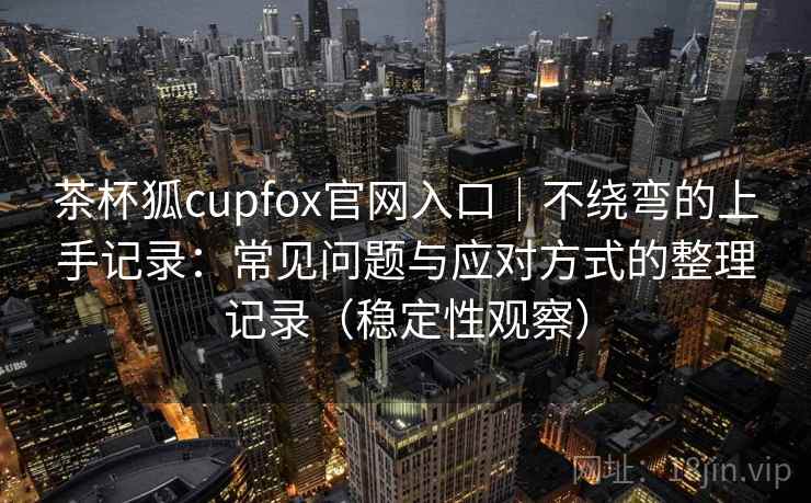 茶杯狐cupfox官网入口｜不绕弯的上手记录：常见问题与应对方式的整理记录（稳定性观察）