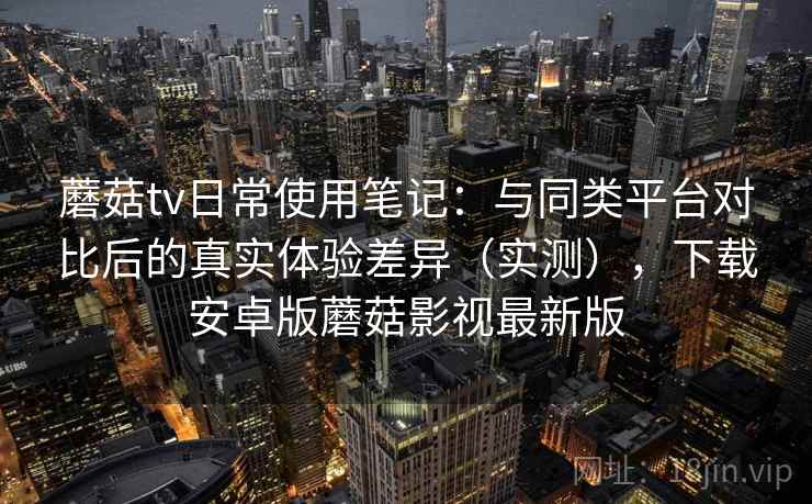 蘑菇tv日常使用笔记:与同类平台对比后的真实体验差异(实测),下载安卓版蘑菇影视最新版 蘑菇tv日常使用笔记:与同类平台对比后的真实体验差异(实测),下载安卓版蘑菇影视最新版