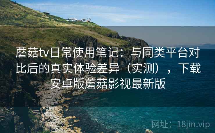 蘑菇tv日常使用笔记:与同类平台对比后的真实体验差异(实测),下载安卓版蘑菇影视最新版 蘑菇tv日常使用笔记:与同类平台对比后的真实体验差异(实测),下载安卓版蘑菇影视最新版