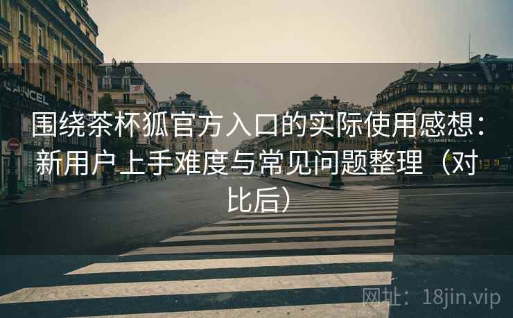 围绕茶杯狐官方入口的实际使用感想:新用户上手难度与常见问题整理(对比后) 围绕茶杯狐官方入口的实际使用感想:新用户上手难度与常见问题整理(对比后)
