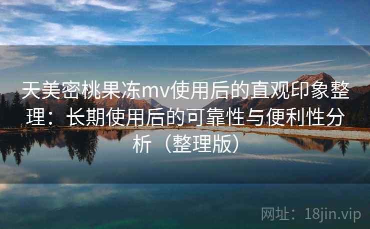 天美密桃果冻mv使用后的直观印象整理：长期使用后的可靠性与便利性分析（整理版）