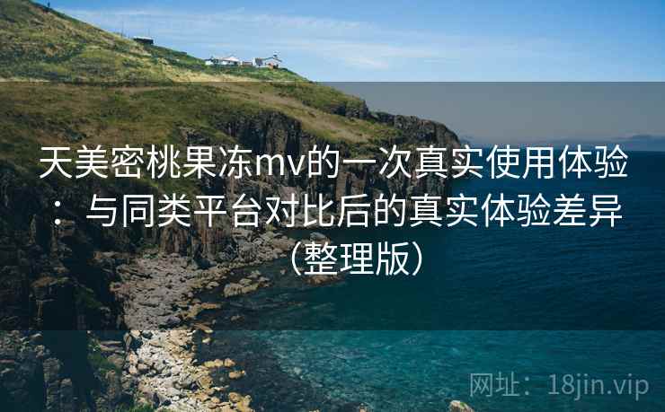天美密桃果冻mv的一次真实使用体验：与同类平台对比后的真实体验差异（整理版）