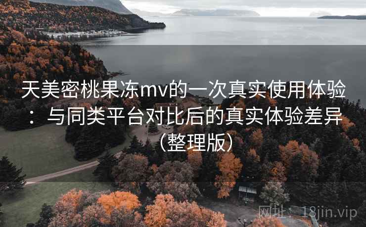 天美密桃果冻mv的一次真实使用体验：与同类平台对比后的真实体验差异（整理版）