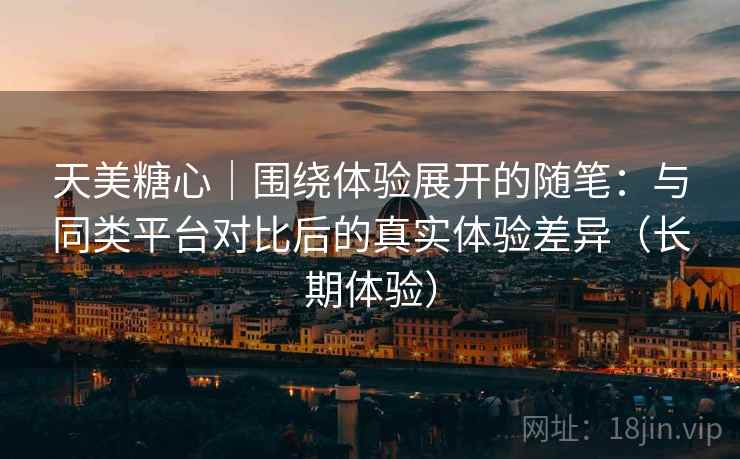 天美糖心|围绕体验展开的随笔:与同类平台对比后的真实体验差异(长期体验) 天美糖心|围绕体验展开的随笔:与同类平台对比后的真实体验差异(长期体验)