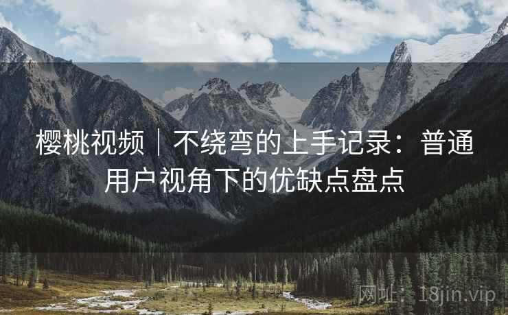 樱桃视频｜不绕弯的上手记录：普通用户视角下的优缺点盘点