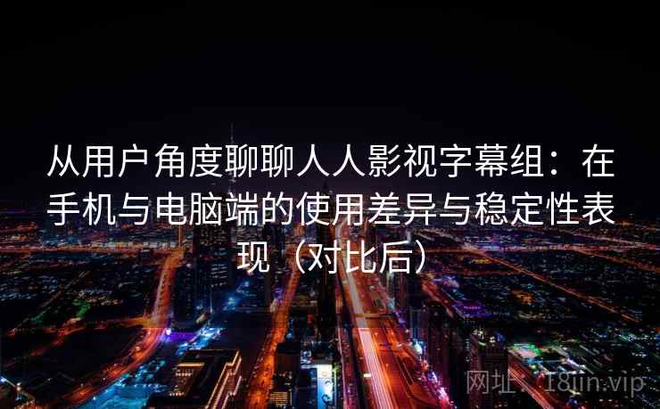 从用户角度聊聊人人影视字幕组：在手机与电脑端的使用差异与稳定性表现（对比后）