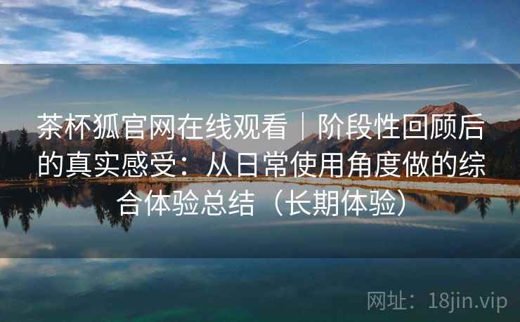 茶杯狐官网在线观看｜阶段性回顾后的真实感受：从日常使用角度做的综合体验总结（长期体验）