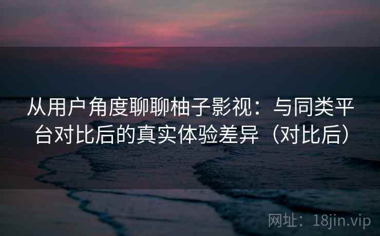 从用户角度聊聊柚子影视：与同类平台对比后的真实体验差异（对比后）
