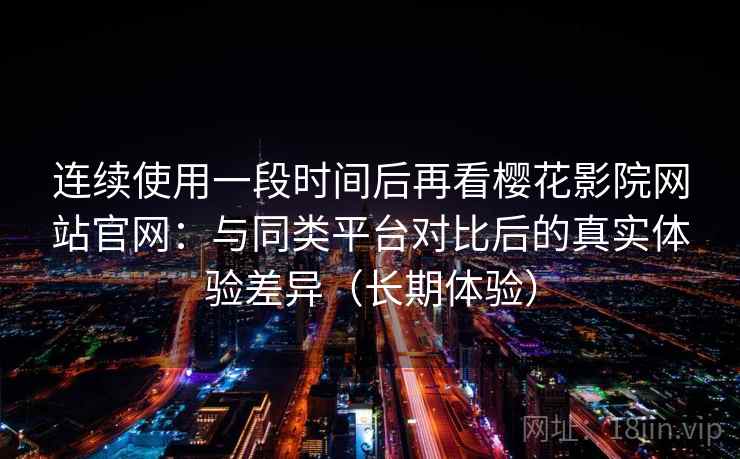 连续使用一段时间后再看樱花影院网站官网：与同类平台对比后的真实体验差异（长期体验）