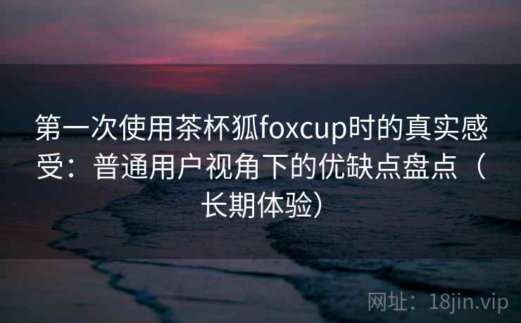 第一次使用茶杯狐foxcup时的真实感受：普通用户视角下的优缺点盘点（长期体验）