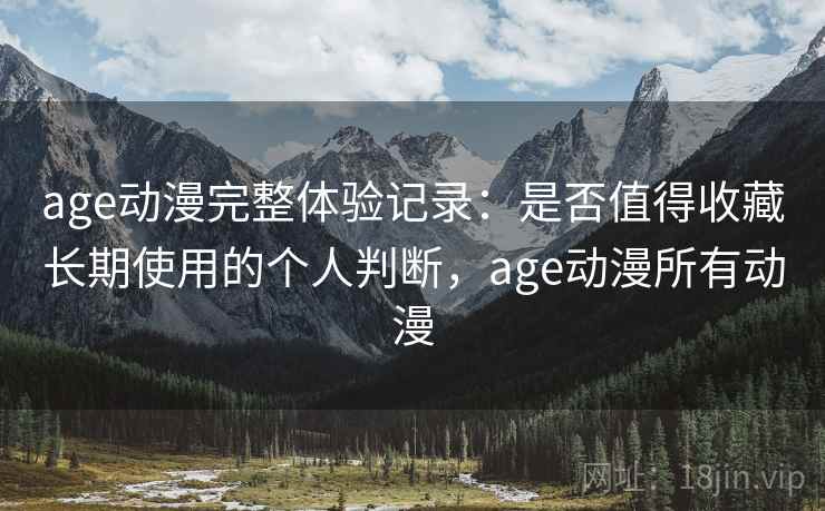 age动漫完整体验记录：是否值得收藏长期使用的个人判断，age动漫所有动漫
