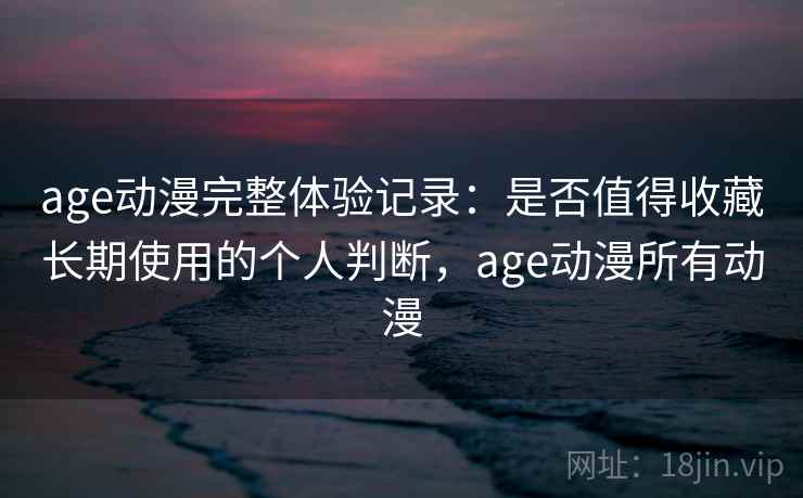 age动漫完整体验记录：是否值得收藏长期使用的个人判断，age动漫所有动漫