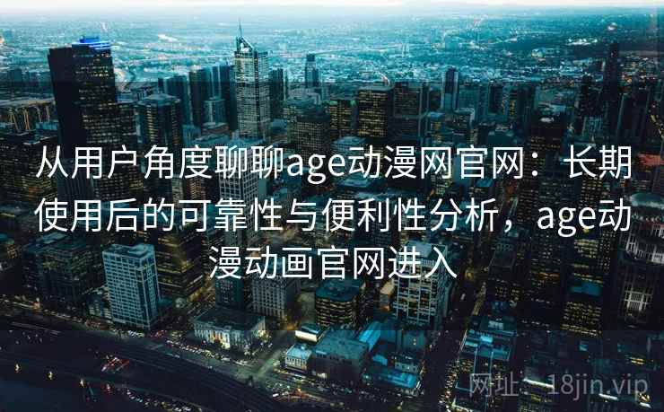 从用户角度聊聊age动漫网官网：长期使用后的可靠性与便利性分析，age动漫动画官网进入