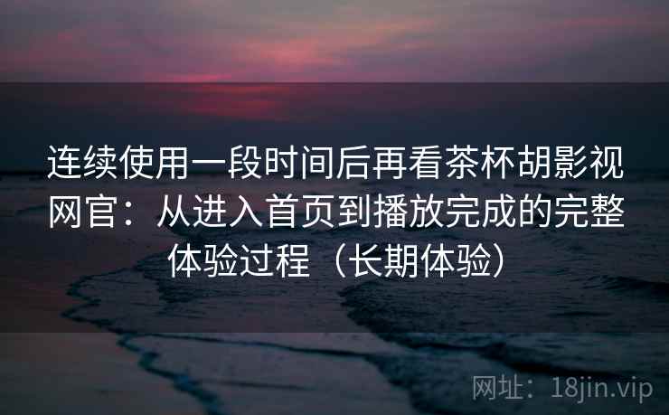 连续使用一段时间后再看茶杯胡影视网官：从进入首页到播放完成的完整体验过程（长期体验）