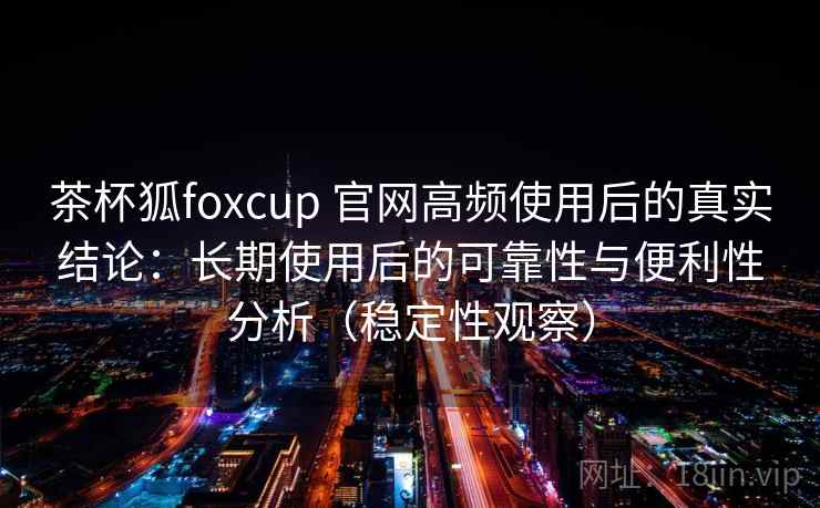 茶杯狐foxcup 官网高频使用后的真实结论：长期使用后的可靠性与便利性分析（稳定性观察）