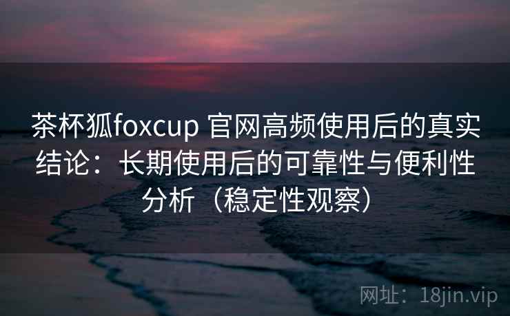 茶杯狐foxcup 官网高频使用后的真实结论：长期使用后的可靠性与便利性分析（稳定性观察）