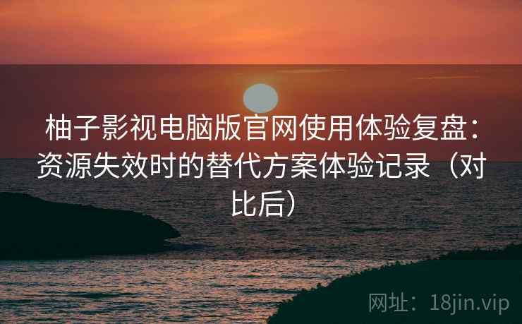 柚子影视电脑版官网使用体验复盘：资源失效时的替代方案体验记录（对比后）