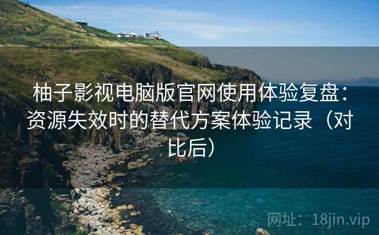 柚子影视电脑版官网使用体验复盘：资源失效时的替代方案体验记录（对比后）