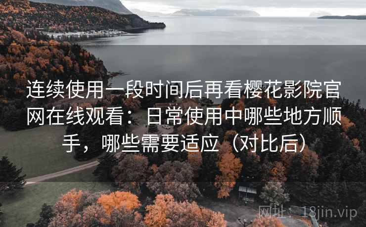 连续使用一段时间后再看樱花影院官网在线观看：日常使用中哪些地方顺手，哪些需要适应（对比后）