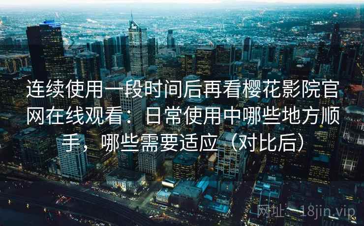 连续使用一段时间后再看樱花影院官网在线观看：日常使用中哪些地方顺手，哪些需要适应（对比后）