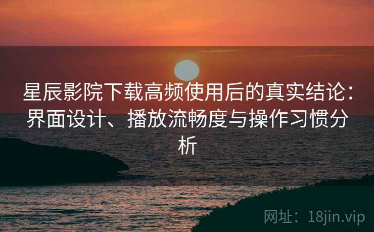 星辰影院下载高频使用后的真实结论：界面设计、播放流畅度与操作习惯分析
