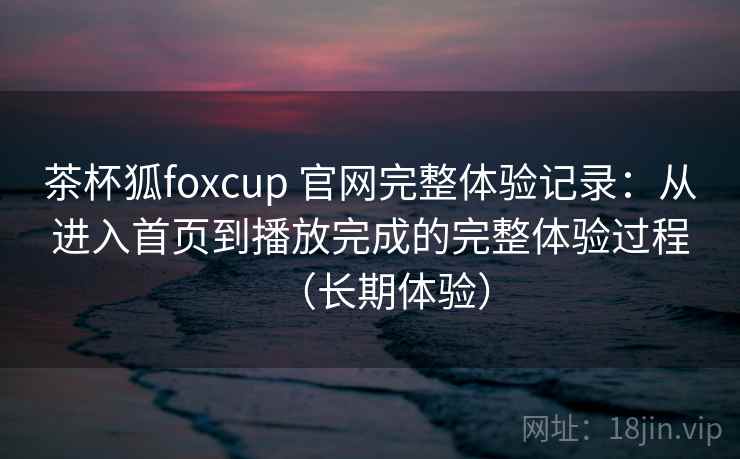 茶杯狐foxcup 官网完整体验记录：从进入首页到播放完成的完整体验过程（长期体验）