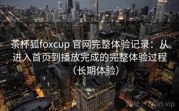 茶杯狐foxcup 官网完整体验记录：从进入首页到播放完成的完整体验过程（长期体验）