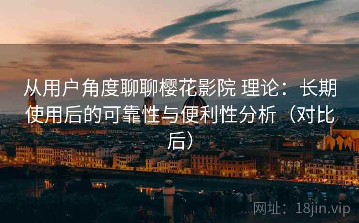 从用户角度聊聊樱花影院 理论：长期使用后的可靠性与便利性分析（对比后）