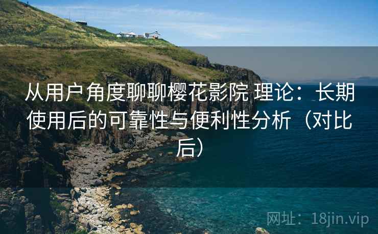 从用户角度聊聊樱花影院 理论：长期使用后的可靠性与便利性分析（对比后）