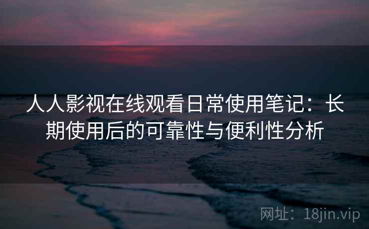 人人影视在线观看日常使用笔记：长期使用后的可靠性与便利性分析