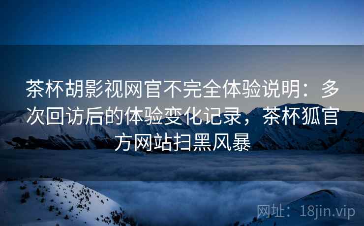 茶杯胡影视网官不完全体验说明：多次回访后的体验变化记录，茶杯狐官方网站扫黑风暴