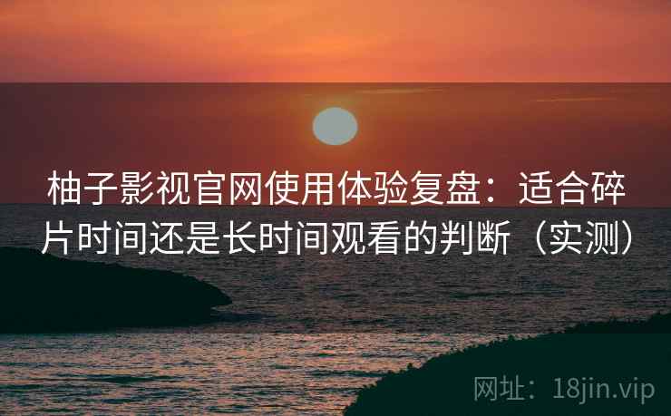 柚子影视官网使用体验复盘：适合碎片时间还是长时间观看的判断（实测）