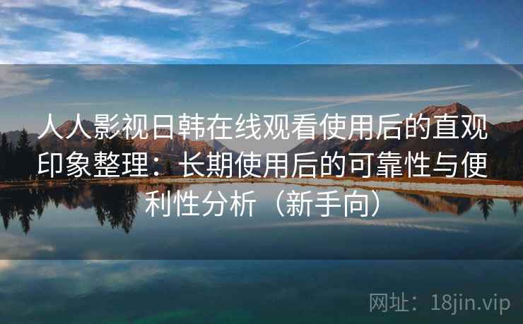 人人影视日韩在线观看使用后的直观印象整理：长期使用后的可靠性与便利性分析（新手向）
