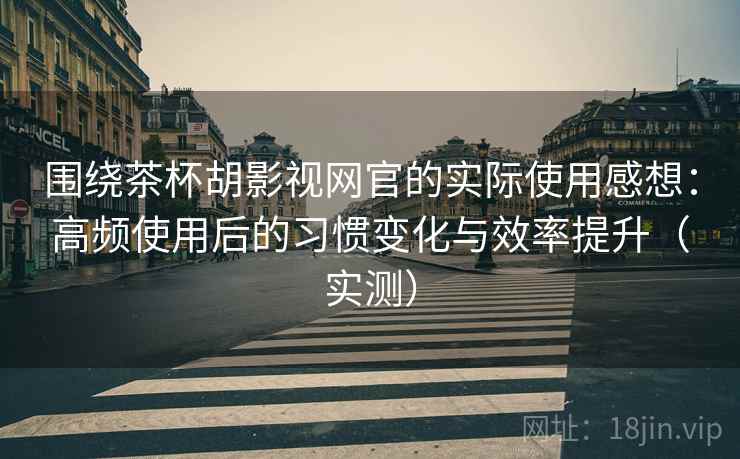 围绕茶杯胡影视网官的实际使用感想：高频使用后的习惯变化与效率提升（实测）