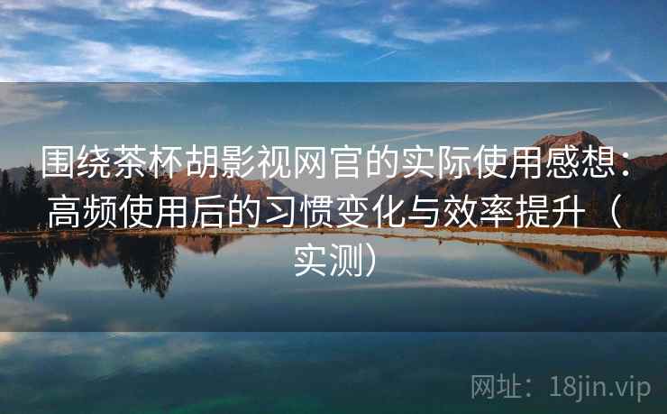 围绕茶杯胡影视网官的实际使用感想：高频使用后的习惯变化与效率提升（实测）