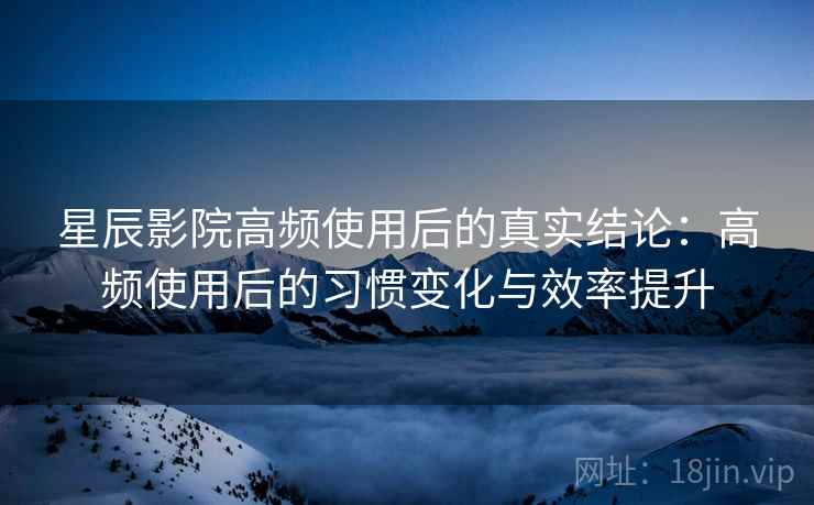 星辰影院高频使用后的真实结论：高频使用后的习惯变化与效率提升