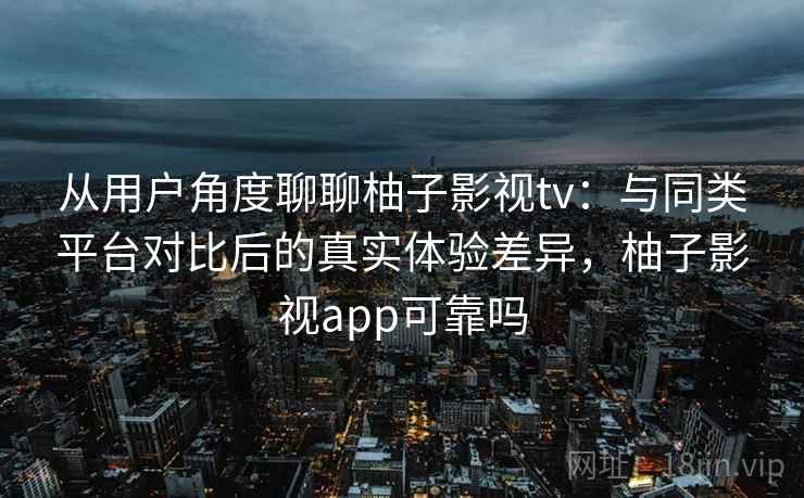 从用户角度聊聊柚子影视tv：与同类平台对比后的真实体验差异，柚子影视app可靠吗