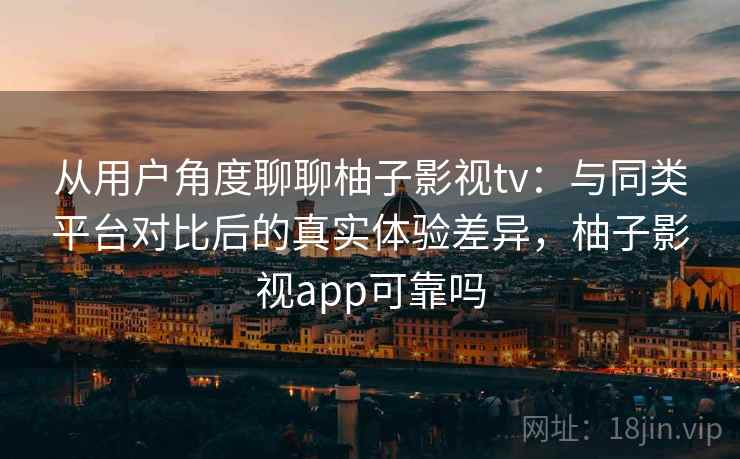从用户角度聊聊柚子影视tv：与同类平台对比后的真实体验差异，柚子影视app可靠吗