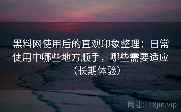 黑料网使用后的直观印象整理：日常使用中哪些地方顺手，哪些需要适应（长期体验）