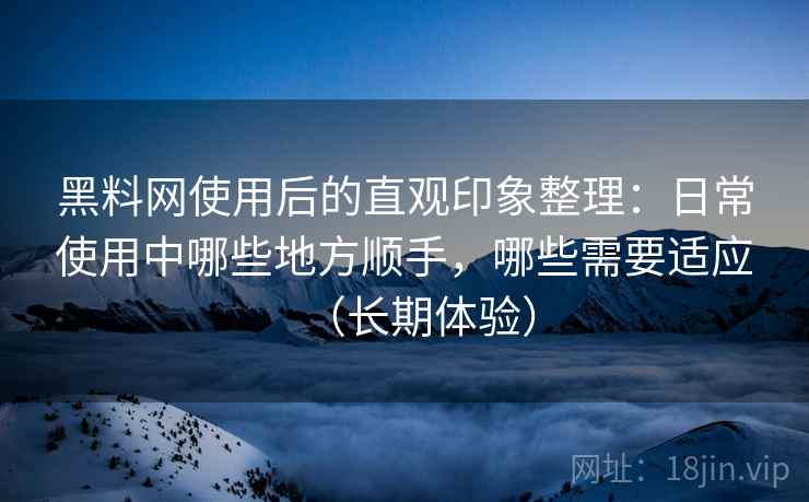 黑料网使用后的直观印象整理：日常使用中哪些地方顺手，哪些需要适应（长期体验）