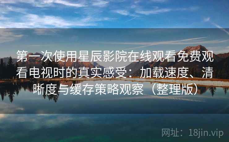 第一次使用星辰影院在线观看免费观看电视时的真实感受：加载速度、清晰度与缓存策略观察（整理版）