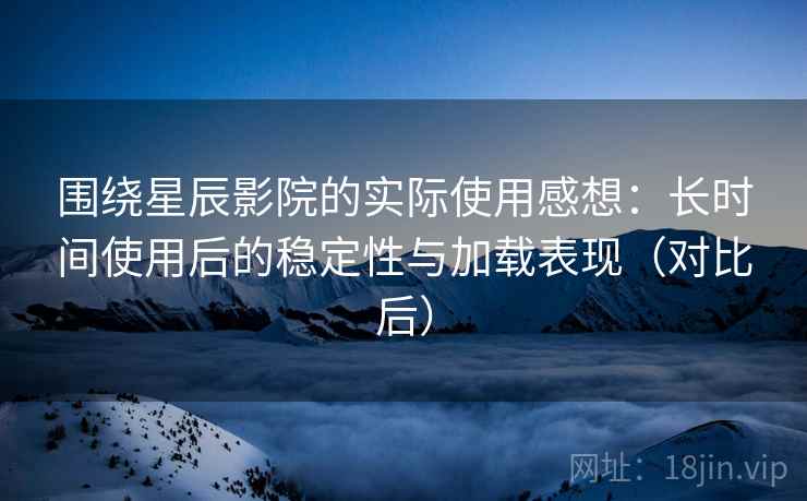 围绕星辰影院的实际使用感想：长时间使用后的稳定性与加载表现（对比后）