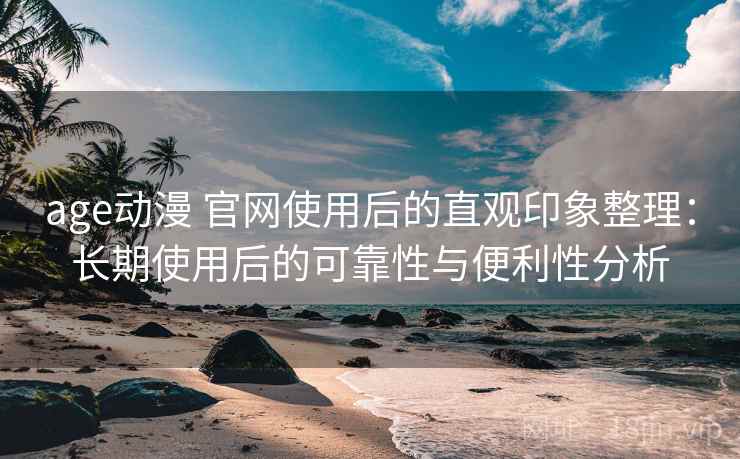 age动漫 官网使用后的直观印象整理：长期使用后的可靠性与便利性分析