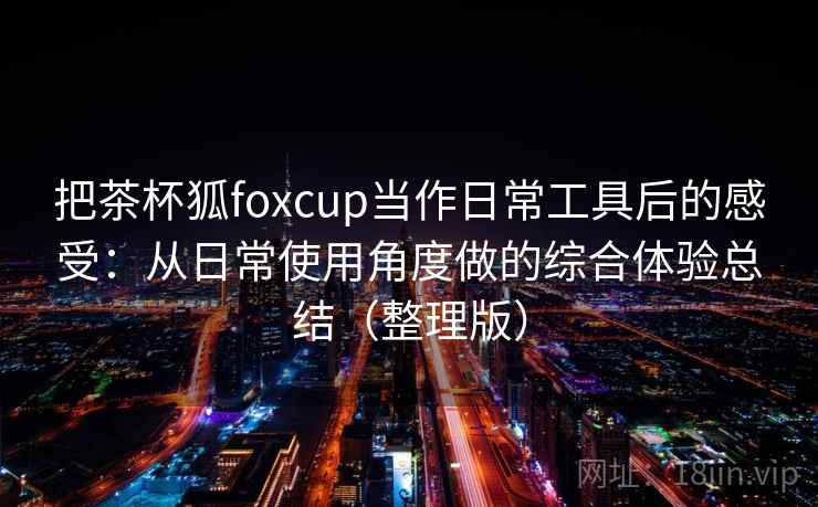 把茶杯狐foxcup当作日常工具后的感受：从日常使用角度做的综合体验总结（整理版）