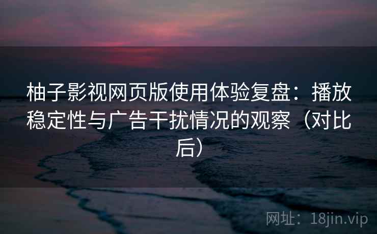 柚子影视网页版使用体验复盘：播放稳定性与广告干扰情况的观察（对比后）