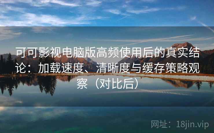 可可影视电脑版高频使用后的真实结论：加载速度、清晰度与缓存策略观察（对比后）