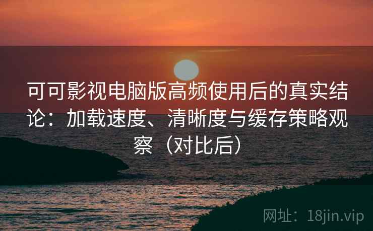 可可影视电脑版高频使用后的真实结论：加载速度、清晰度与缓存策略观察（对比后）