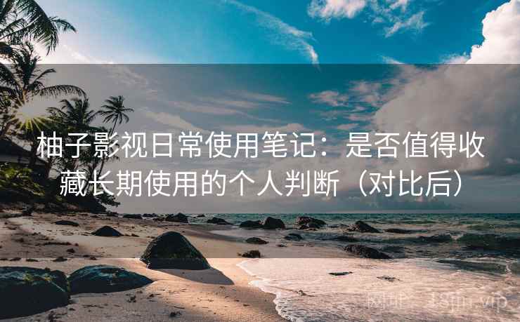柚子影视日常使用笔记：是否值得收藏长期使用的个人判断（对比后）